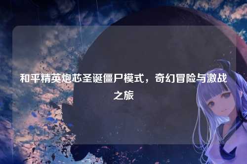 和平精英炮芯圣诞僵尸模式,奇幻冒险与激战之旅
