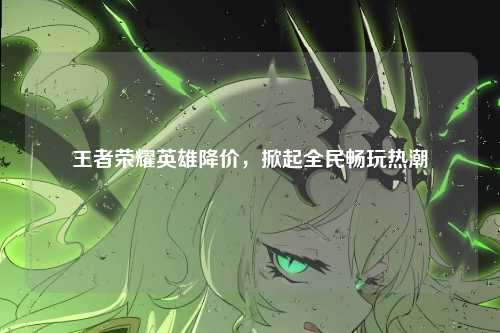 王者荣耀英雄降价,掀起全民畅玩热潮