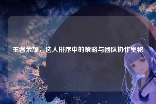 王者荣耀，选人排序中的策略与团队协作奥秘