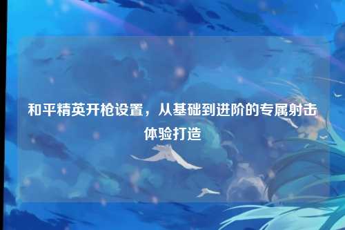 和平精英开枪设置,从基础到进阶的专属射击体验打造