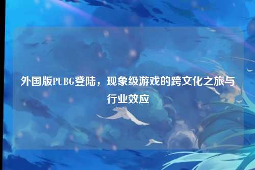 外国版PUBG登陆,现象级游戏的跨文化之旅与行业效应