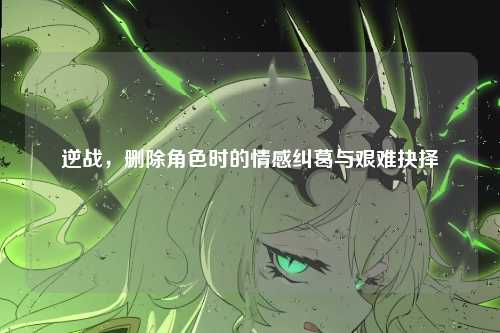 逆战,删除角色时的情感纠葛与艰难抉择