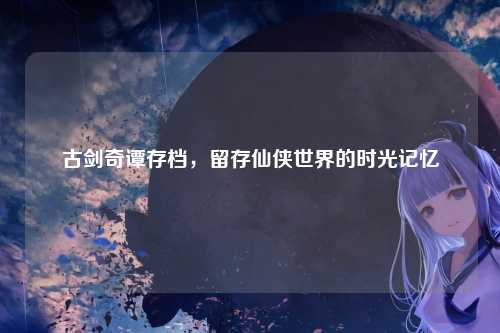 古剑奇谭存档,留存仙侠世界的时光记忆