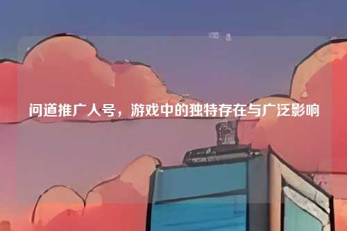 问道推广人号，游戏中的独特存在与广泛影响