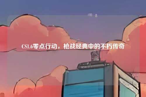 CS1.6零点行动，枪战经典中的不朽传奇