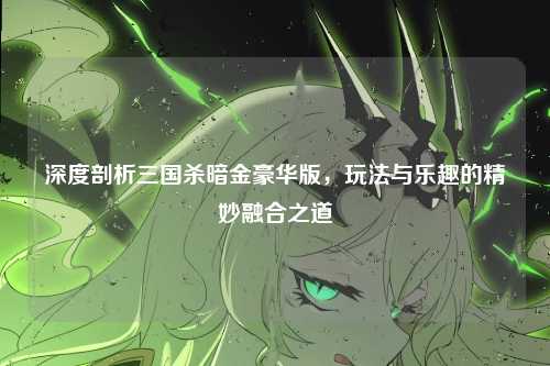 深度剖析三国杀暗金豪华版，玩法与乐趣的精妙融合之道