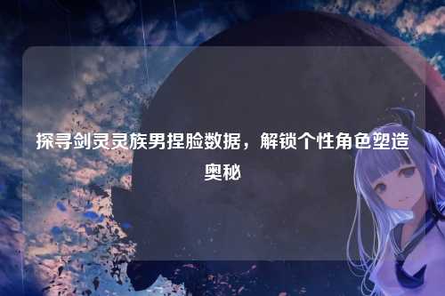 探寻剑灵灵族男捏脸数据，解锁个性角色塑造奥秘