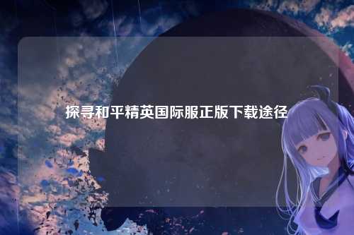 探寻和平精英国际服正版下载途径