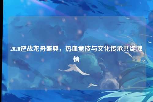 2020逆战龙舟盛典,热血竞技与文化传承共绽激情