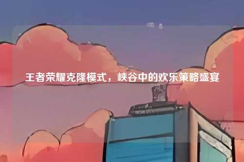 王者荣耀克隆模式,峡谷中的欢乐策略盛宴