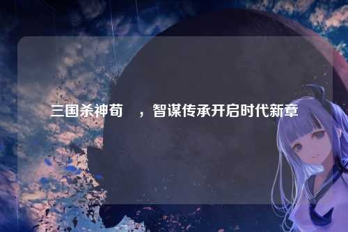 三国杀神荀彧，智谋传承开启时代新章