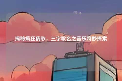 揭秘疯狂猜歌，三字歌名之音乐奇妙探索