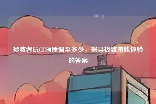 拯救者玩CF画质调至多少，探寻极致游戏体验的答案