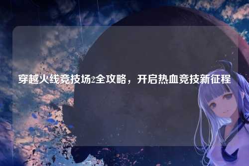 穿越火线竞技场2全攻略，开启热血竞技新征程