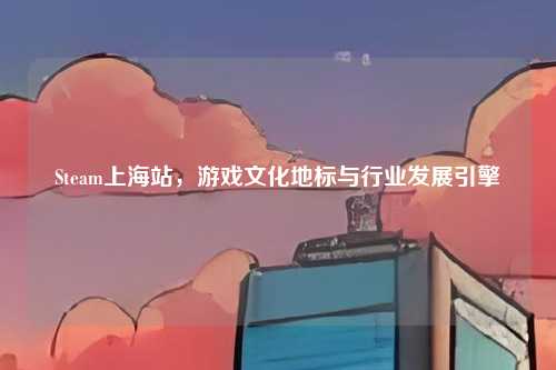 Steam上海站，游戏文化地标与行业发展引擎