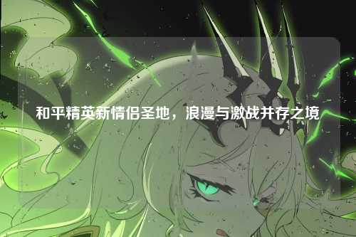 和平精英新情侣圣地,浪漫与激战并存之境