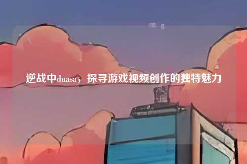 逆战中duasa,探寻游戏视频创作的独特魅力