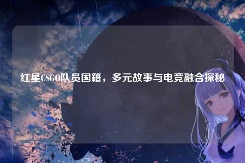 红星CSGO队员国籍,多元故事与电竞融合探秘