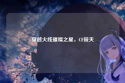 穿越火线璀璨之星，CF筱天