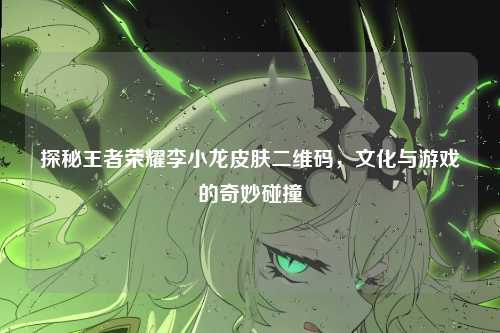探秘王者荣耀李小龙皮肤二维码，文化与游戏的奇妙碰撞
