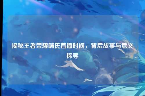 揭秘王者荣耀嗨氏直播时间，背后故事与意义探寻