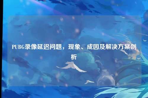 PUBG录像延迟问题,现象、成因及解决方案剖析