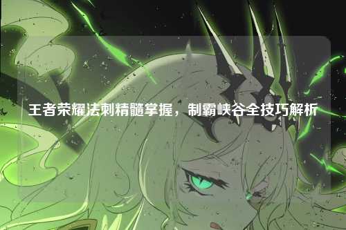 王者荣耀法刺精髓掌握，制霸峡谷全技巧解析