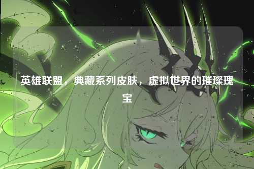 英雄联盟,典藏系列皮肤,虚拟世界的璀璨瑰宝