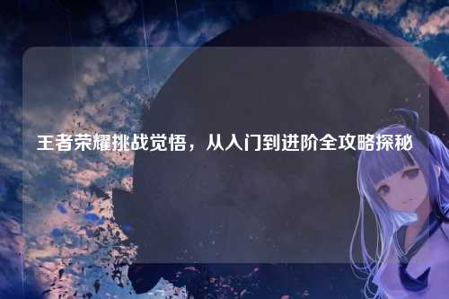 王者荣耀挑战觉悟，从入门到进阶全攻略探秘