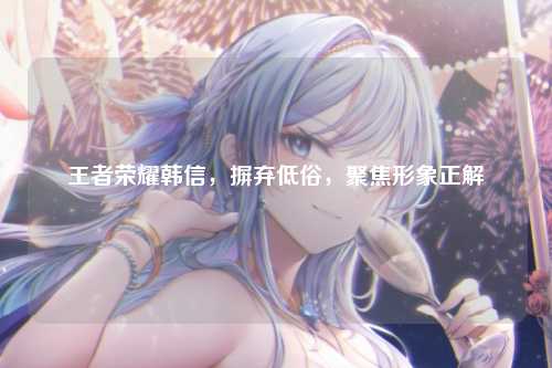 王者荣耀韩信，摒弃低俗，聚焦形象正解