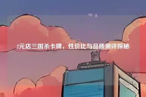 2元店三国杀卡牌，性价比与品质测评探秘
