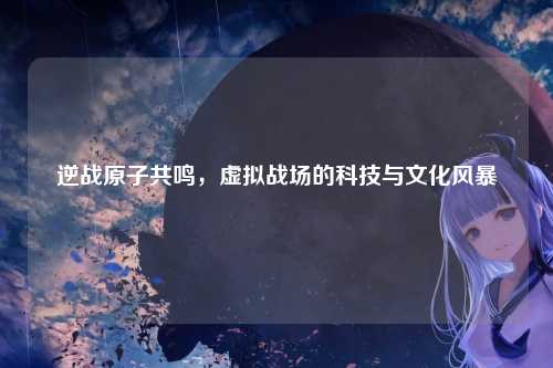 逆战原子共鸣，虚拟战场的科技与文化风暴