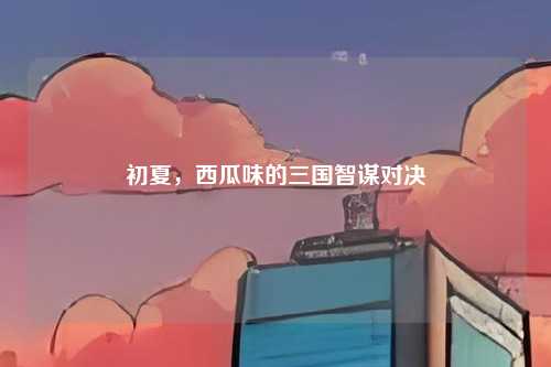 初夏,西瓜味的三国智谋对决