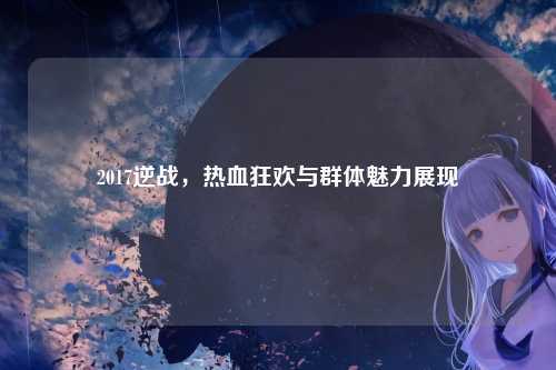 2017逆战,热血狂欢与群体魅力展现