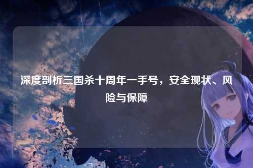 深度剖析三国杀十周年一手号，安全现状、风险与保障