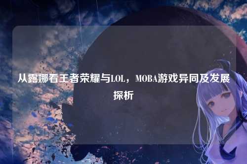 从露娜看王者荣耀与LOL,MOBA游戏异同及发展探析