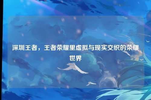 深圳王者，王者荣耀里虚拟与现实交织的荣耀世界