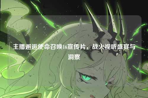 主播邂逅使命召唤16宣传片,战火视听盛宴与洞察