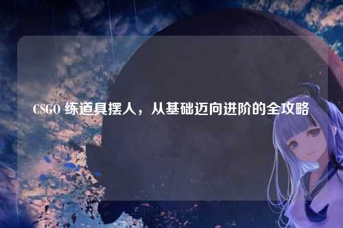 CSGO 练道具摆人,从基础迈向进阶的全攻略